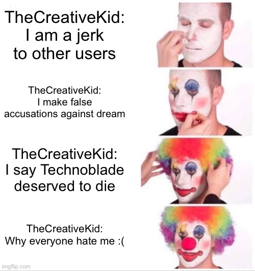 Clown Applying Makeup Meme | TheCreativeKid: I am a jerk to other users; TheCreativeKid: I make false accusations against dream; TheCreativeKid: I say Technoblade deserved to die; TheCreativeKid: Why everyone hate me :( | image tagged in memes,clown applying makeup | made w/ Imgflip meme maker