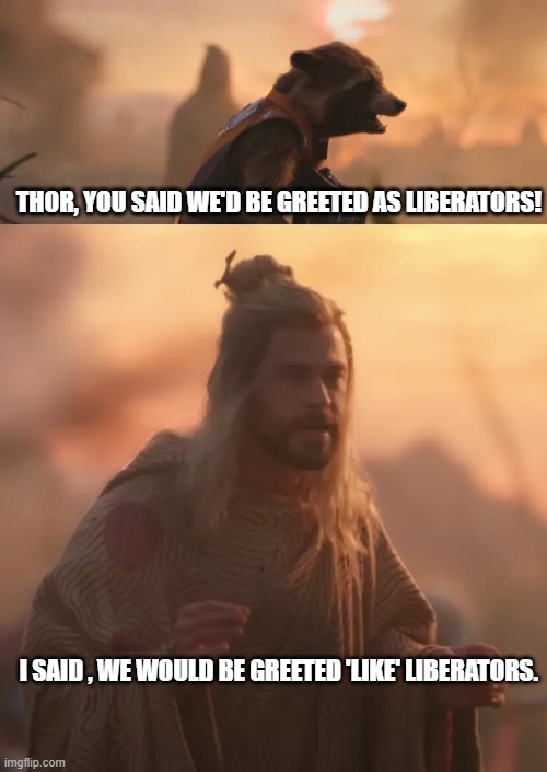 Facts | THOR, YOU SAID WE'D BE GREETED AS LIBERATORS! I SAID , WE WOULD BE GREETED 'LIKE' LIBERATORS. | image tagged in love and thunder,semantics | made w/ Imgflip meme maker