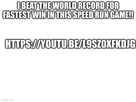 Blank White Template | I BEAT THE WORLD RECORD FOR FASTEST WIN IN THIS SPEED RUN GAME!! HTTPS://YOUTU.BE/L9SZ0XFKDJG | image tagged in blank white template | made w/ Imgflip meme maker