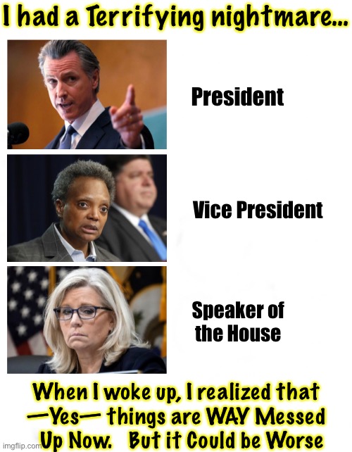 #2.  I don’t know which is Worse — this one, #1, or the mafia gang in there right now | I had a Terrifying nightmare…; President; Vice President; Speaker of
the House; When I woke up, I realized that
—Yes— things are WAY Messed
  Up Now.   But it Could be Worse | image tagged in memes,nightmare on usa main street,it would be so sickening,i would be vomiting daily,fjb n fjb voters,kissmyass demonrats | made w/ Imgflip meme maker