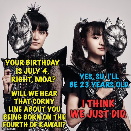 It's already July 4 in Japan so I'll just go with it | YOUR BIRTHDAY 
IS JULY 4, 
RIGHT, MOA? YES, SU, I'LL BE 23 YEARS OLD. WILL WE HEAR THAT CORNY LINE ABOUT YOU BEING BORN ON THE FOURTH OF KAWAII? I THINK WE JUST DID. | image tagged in babymetal,su-metal,moametal | made w/ Imgflip meme maker