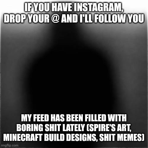 . | IF YOU HAVE INSTAGRAM, DROP YOUR @ AND I'LL FOLLOW YOU; MY FEED HAS BEEN FILLED WITH BORING SHIT LATELY (SPIRE'S ART, MINECRAFT BUILD DESIGNS, SHIT MEMES) | image tagged in e | made w/ Imgflip meme maker