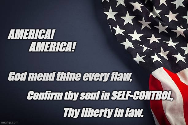Not lawlessness, not Gov't control...  Self-Control. | AMERICA! 
          AMERICA! God mend thine every flaw, Confirm thy soul in SELF-CONTROL, Thy liberty in law. | image tagged in american flag,fourth of july,self control,patriotism,god bless america | made w/ Imgflip meme maker