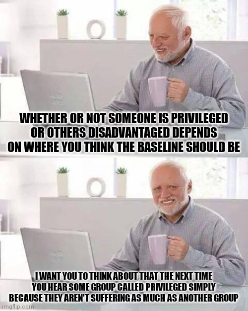 EVERYONE should suffer | WHETHER OR NOT SOMEONE IS PRIVILEGED OR OTHERS DISADVANTAGED DEPENDS ON WHERE YOU THINK THE BASELINE SHOULD BE; I WANT YOU TO THINK ABOUT THAT THE NEXT TIME YOU HEAR SOME GROUP CALLED PRIVILEGED SIMPLY BECAUSE THEY AREN'T SUFFERING AS MUCH AS ANOTHER GROUP | image tagged in memes,hide the pain harold | made w/ Imgflip meme maker