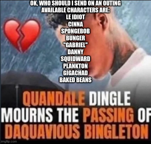 Quandale Dingle mourns the passing of Daquavious Bingleton | OK, WHO SHOULD I SEND ON AN OUTING
AVAILABLE CHARACTERS ARE:
LE IDIOT
CINNA
SPONGEBOB
BUNGER
"GABRIEL"
DANNY
SQUIDWARD
PLANKTON
GIGACHAD
BAKED BEANS | image tagged in quandale dingle mourns the passing of daquavious bingleton | made w/ Imgflip meme maker