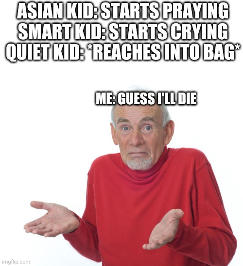 Well Fuck. | ASIAN KID: STARTS PRAYING
SMART KID: STARTS CRYING
QUIET KID: *REACHES INTO BAG*; ME: GUESS I'LL DIE | image tagged in guess i ll die,quiet kid,dead,memes | made w/ Imgflip meme maker