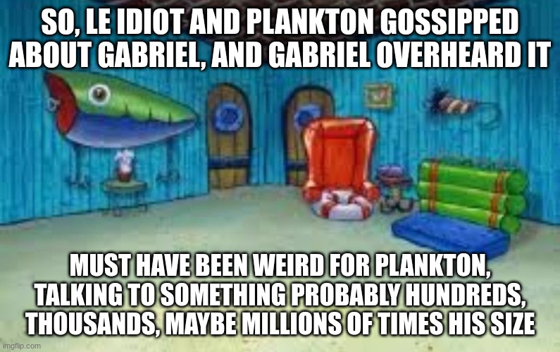 Spongebob's House Interior | SO, LE IDIOT AND PLANKTON GOSSIPPED ABOUT GABRIEL, AND GABRIEL OVERHEARD IT; MUST HAVE BEEN WEIRD FOR PLANKTON, TALKING TO SOMETHING PROBABLY HUNDREDS, THOUSANDS, MAYBE MILLIONS OF TIMES HIS SIZE | image tagged in spongebob's house interior | made w/ Imgflip meme maker