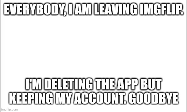 Goodbye | EVERYBODY, I AM LEAVING IMGFLIP. I'M DELETING THE APP BUT KEEPING MY ACCOUNT. GOODBYE | image tagged in white background | made w/ Imgflip meme maker