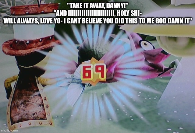 69 damage | "TAKE IT AWAY, DANNY!"
"AND IIIIIIIIIIIIIIIIIIIIIIII, HOLY SHI-
WILL ALWAYS, LOVE YO- I CANT BELIEVE YOU DID THIS TO ME GOD DAMN IT" | image tagged in 69 damage | made w/ Imgflip meme maker
