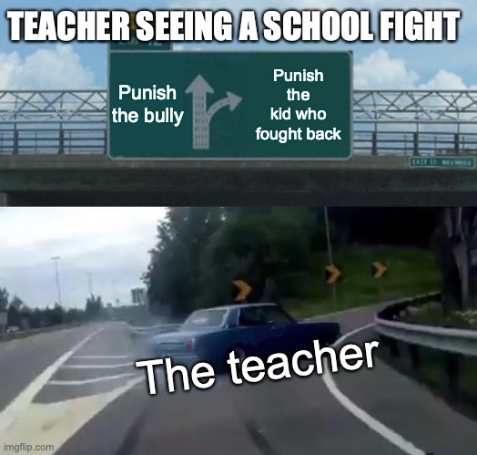 Teachers be like | TEACHER SEEING A SCHOOL FIGHT; Punish the bully; Punish the kid who fought back; The teacher | image tagged in memes,left exit 12 off ramp,so true memes | made w/ Imgflip meme maker