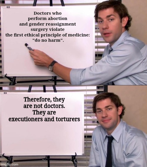 Abortion kills babies, and mutilation and castration and mastectomy and hysterectomy  harm kids and young people. | Doctors who perform abortion and gender reassignment surgery violate the first ethical principle of medicine:
 "do no harm". Therefore, they are not doctors. They are executioners and torturers | image tagged in jim halpert explains | made w/ Imgflip meme maker