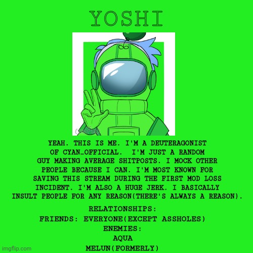 Blank Transparent Square |  YOSHI; YEAH. THIS IS ME. I'M A DEUTERAGONIST OF CYAN_OFFICIAL.  I'M JUST A RANDOM GUY MAKING AVERAGE SHITPOSTS. I MOCK OTHER PEOPLE BECAUSE I CAN. I'M MOST KNOWN FOR SAVING THIS STREAM DURING THE FIRST MOD LOSS INCIDENT. I'M ALSO A HUGE JERK. I BASICALLY INSULT PEOPLE FOR ANY REASON(THERE'S ALWAYS A REASON). RELATIONSHIPS:

FRIENDS: EVERYONE(EXCEPT ASSHOLES)

ENEMIES:
AQUA
MELUN(FORMERLY) | image tagged in memes,blank transparent square | made w/ Imgflip meme maker