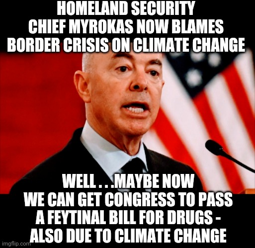 Jack Ass Mayorkas | HOMELAND SECURITY CHIEF MYROKAS NOW BLAMES BORDER CRISIS ON CLIMATE CHANGE; WELL . . .MAYBE NOW WE CAN GET CONGRESS TO PASS A FEYTINAL BILL FOR DRUGS -
ALSO DUE TO CLIMATE CHANGE | image tagged in liberals,border,democrats,leftists,biden,harris | made w/ Imgflip meme maker