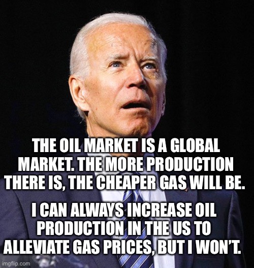 Joe Biden | THE OIL MARKET IS A GLOBAL MARKET. THE MORE PRODUCTION THERE IS, THE CHEAPER GAS WILL BE. I CAN ALWAYS INCREASE OIL PRODUCTION IN THE US TO ALLEVIATE GAS PRICES, BUT I WON’T. | image tagged in joe biden,gas,oil,gas prices,Anarcho_Capitalism | made w/ Imgflip meme maker