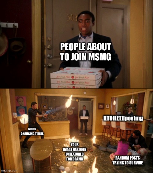 A new installation in MSMG chaos™
(Soul note: bro fr said [[TOILET]]posting
“nows your chance to be a [[TOILET POSTER]]” | PEOPLE ABOUT TO JOIN MSMG; [[TOILET]]posting; MODS CHANGING TITLES; YOUR IMAGE HAS BEEN UNFEATURED FOR DRAMA; RANDOM POSTS TRYING TO SURVIVE | image tagged in community fire pizza meme | made w/ Imgflip meme maker