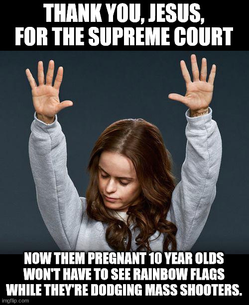 Praise the lord | THANK YOU, JESUS, FOR THE SUPREME COURT; NOW THEM PREGNANT 10 YEAR OLDS WON'T HAVE TO SEE RAINBOW FLAGS WHILE THEY'RE DODGING MASS SHOOTERS. | image tagged in praise the lord | made w/ Imgflip meme maker