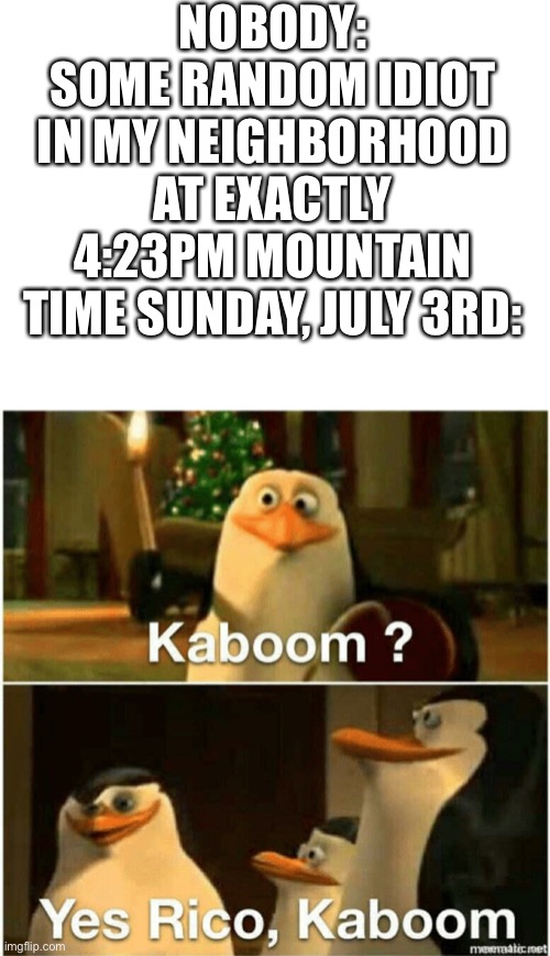 IT’S NOT JULY 4TH YET YOU ANNOYING MORONS | NOBODY:
SOME RANDOM IDIOT IN MY NEIGHBORHOOD AT EXACTLY 4:23PM MOUNTAIN TIME SUNDAY, JULY 3RD: | image tagged in kaboom yes rico kaboom,fourth of july,fireworks | made w/ Imgflip meme maker