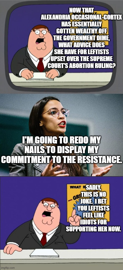 AOC is a real piece of work . . . and represents the perfect Dem Party politician. |  NOW THAT ALEXANDRIA OCCASIONAL-CORTEX HAS ESSENTIALLY GOTTEN WEALTHY OFF THE GOVERNMENT DIME, WHAT ADVICE DOES SHE HAVE FOR LEFTISTS UPSET OVER THE SUPREME COURT'S ABORTION RULING? I'M GOING TO REDO MY NAILS TO DISPLAY MY COMMITMENT TO THE RESISTANCE. SADLY, THIS IS NO JOKE.  I BET YOU LEFTISTS FEEL LIKE IDIOTS FOR SUPPORTING HER NOW. | image tagged in peter griffin news | made w/ Imgflip meme maker