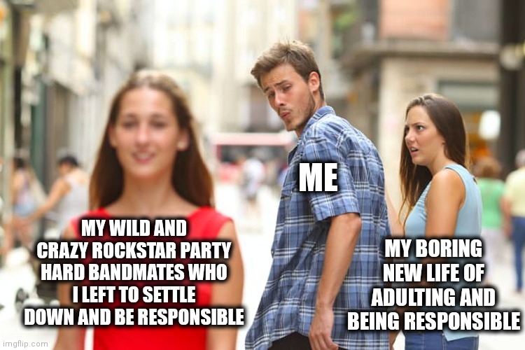 Distracted Boyfriend | ME; MY WILD AND CRAZY ROCKSTAR PARTY HARD BANDMATES WHO I LEFT TO SETTLE DOWN AND BE RESPONSIBLE; MY BORING NEW LIFE OF ADULTING AND BEING RESPONSIBLE | image tagged in memes,distracted boyfriend | made w/ Imgflip meme maker