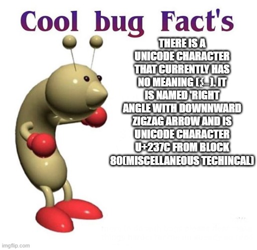 Cool Bug Facts | THERE IS A UNICODE CHARACTER THAT CURRENTLY HAS NO MEANING (⍼). IT IS NAMED 'RIGHT ANGLE WITH DOWNNWARD ZIGZAG ARROW AND IS UNICODE CHARACTER U+237C FROM BLOCK 80(MISCELLANEOUS TECHINCAL) | image tagged in cool bug facts | made w/ Imgflip meme maker