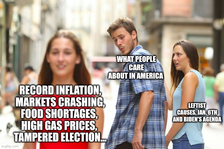 Distracted Boyfriend | WHAT PEOPLE CARE ABOUT IN AMERICA; RECORD INFLATION, MARKETS CRASHING, FOOD SHORTAGES, 
HIGH GAS PRICES, 
TAMPERED ELECTION... LEFTIST CAUSES, JAN. 6TH AND BIDEN'S AGENDA | image tagged in memes,distracted boyfriend | made w/ Imgflip meme maker