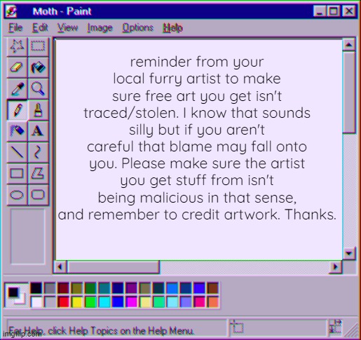 Reminder to be careful with free art and/or tracing. | reminder from your local furry artist to make sure free art you get isn't traced/stolen. I know that sounds silly but if you aren't careful that blame may fall onto you. Please make sure the artist you get stuff from isn't being malicious in that sense, and remember to credit artwork. Thanks. | image tagged in moth temp 4 | made w/ Imgflip meme maker