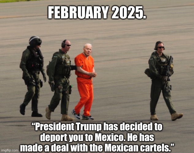 President Trump has decided to send Joe Biden to the Mexican cartels. | FEBRUARY 2025. “President Trump has decided to
deport you to Mexico. He has
made a deal with the Mexican cartels.” | image tagged in joe biden,creepy joe biden,biden,criminal,traitor,joe biden worries | made w/ Imgflip meme maker