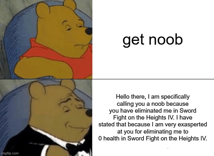 Tuxedo Winnie The Pooh Meme | get noob; Hello there, I am specifically calling you a noob because you have eliminated me in Sword Fight on the Heights IV. I have stated that because I am very exasperted at you for eliminating me to 0 health in Sword Fight on the Heights IV. | image tagged in memes,tuxedo winnie the pooh | made w/ Imgflip meme maker