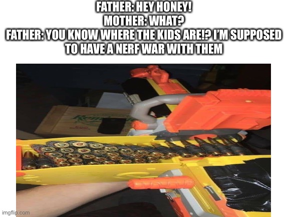 Nerf | FATHER: HEY HONEY!
MOTHER: WHAT?
FATHER: YOU KNOW WHERE THE KIDS ARE!? I’M SUPPOSED TO HAVE A NERF WAR WITH THEM | image tagged in nerf | made w/ Imgflip meme maker