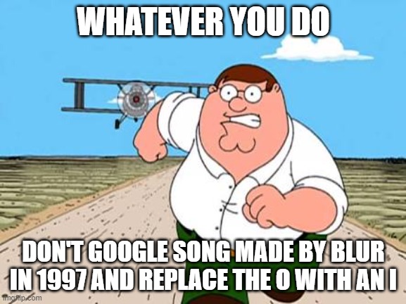 don't do it. | WHATEVER YOU DO; DON'T GOOGLE SONG MADE BY BLUR IN 1997 AND REPLACE THE O WITH AN I | image tagged in peter griffin running away for a plane | made w/ Imgflip meme maker