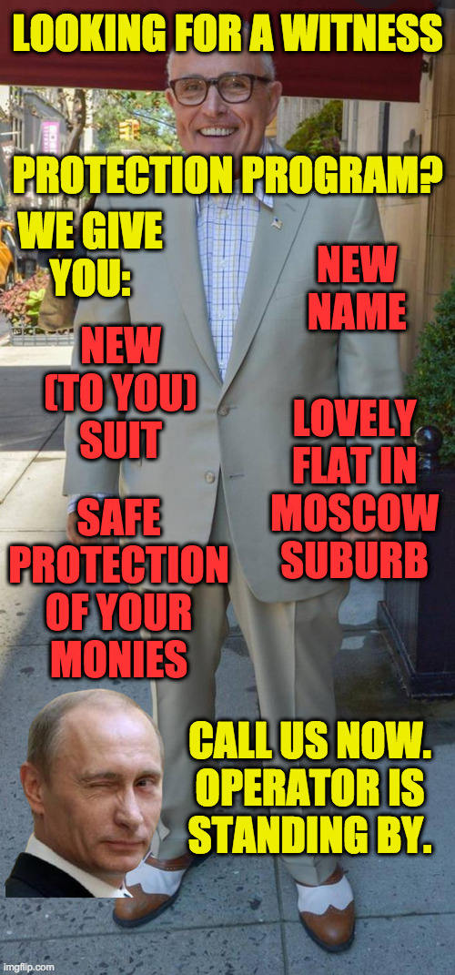 Protect the witless. | LOOKING FOR A WITNESS
 
 
PROTECTION PROGRAM? WE GIVE
YOU:; NEW NAME; NEW
(TO YOU)
SUIT; LOVELY
FLAT IN
MOSCOW
SUBURB; SAFE
PROTECTION
OF YOUR
MONIES; CALL US NOW.
OPERATOR IS
STANDING BY. | image tagged in memes,witless protection program,rudy giuliani | made w/ Imgflip meme maker