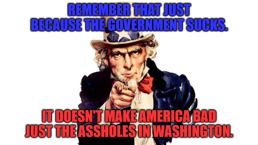 America Doesn't Suck the Government does. | REMEMBER THAT JUST BECAUSE THE GOVERNMENT SUCKS. IT DOESN'T MAKE AMERICA BAD JUST THE ASSHOLES IN WASHINGTON. | image tagged in uncle sam | made w/ Imgflip meme maker