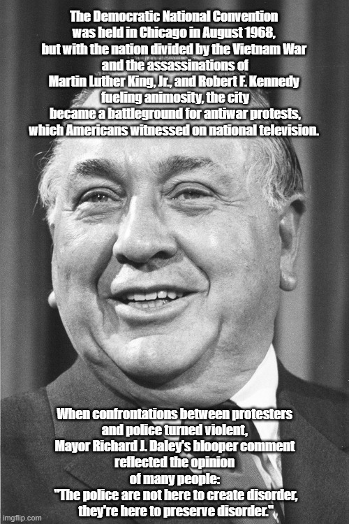 Mayor Daley's Famous Freudian Slip About Police Violence | The Democratic National Convention 
was held in Chicago in August 1968, 
but with the nation divided by the Vietnam War 
and the assassinations of Martin Luther King, Jr., and Robert F. Kennedy 
fueling animosity, the city became a battleground for antiwar protests, which Americans witnessed on national television. When confrontations between protesters 
and police turned violent, 
Mayor Richard J. Daley's blooper comment 
reflected the opinion 
of many people: 
"The police are not here to create disorder, they're here to preserve disorder." | made w/ Imgflip meme maker