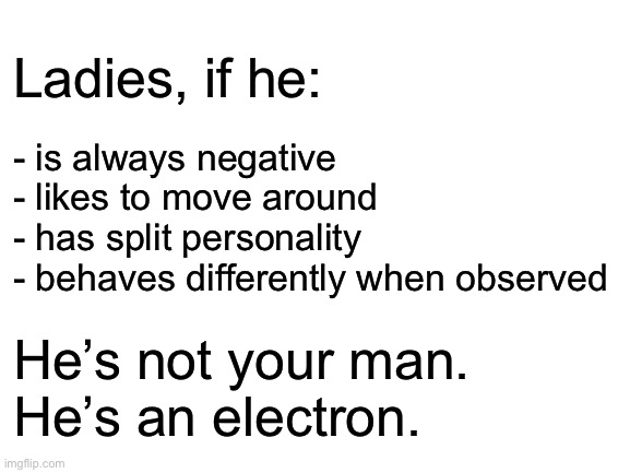 Blank White Template | - is always negative
- likes to move around
- has split personality
- behaves differently when observed; Ladies, if he:; He’s not your man.
He’s an electron. | image tagged in blank white template | made w/ Imgflip meme maker