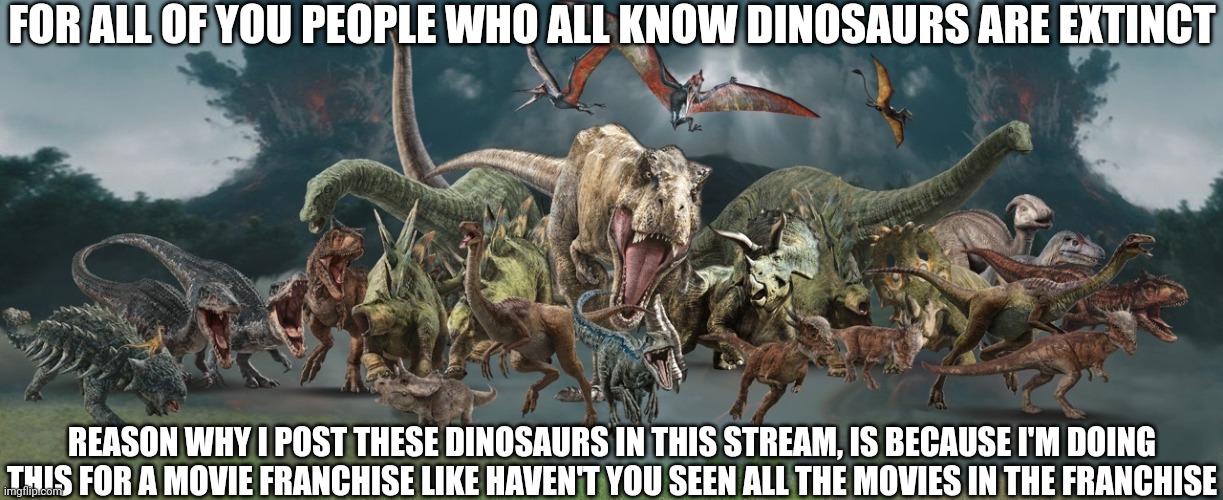 For all these people who all know dinos are extinct | FOR ALL OF YOU PEOPLE WHO ALL KNOW DINOSAURS ARE EXTINCT; REASON WHY I POST THESE DINOSAURS IN THIS STREAM, IS BECAUSE I'M DOING THIS FOR A MOVIE FRANCHISE LIKE HAVEN'T YOU SEEN ALL THE MOVIES IN THE FRANCHISE | image tagged in stampede | made w/ Imgflip meme maker