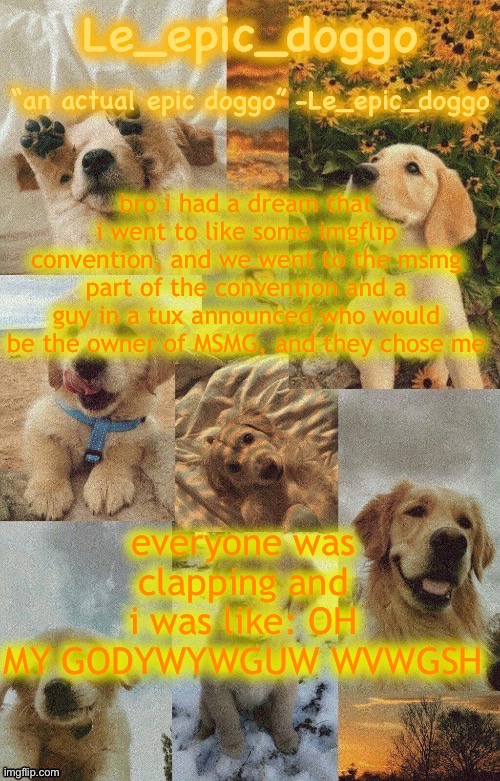Doggo temp by doggo. Wait what that’s confusing | bro i had a dream that i went to like some imgflip convention, and we went to the msmg part of the convention and a guy in a tux announced who would be the owner of MSMG, and they chose me; everyone was clapping and i was like: OH MY GODYWYWGUW WVWGSH | image tagged in doggo temp by doggo wait what that s confusing | made w/ Imgflip meme maker