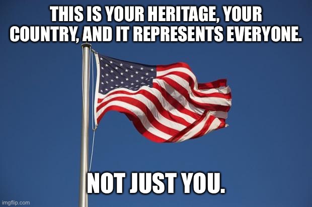 US Flag | THIS IS YOUR HERITAGE, YOUR COUNTRY, AND IT REPRESENTS EVERYONE. NOT JUST YOU. | image tagged in us flag | made w/ Imgflip meme maker