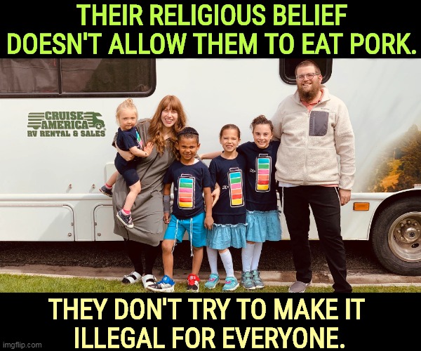 THEIR RELIGIOUS BELIEF DOESN'T ALLOW THEM TO EAT PORK. THEY DON'T TRY TO MAKE IT 
ILLEGAL FOR EVERYONE. | image tagged in religious,beliefs,private,never,force,law | made w/ Imgflip meme maker