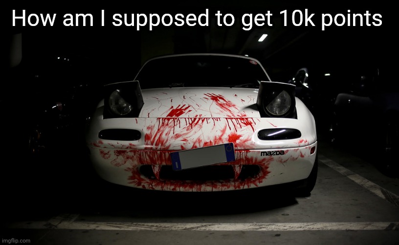 To post in hell | How am I supposed to get 10k points | image tagged in murder miata | made w/ Imgflip meme maker