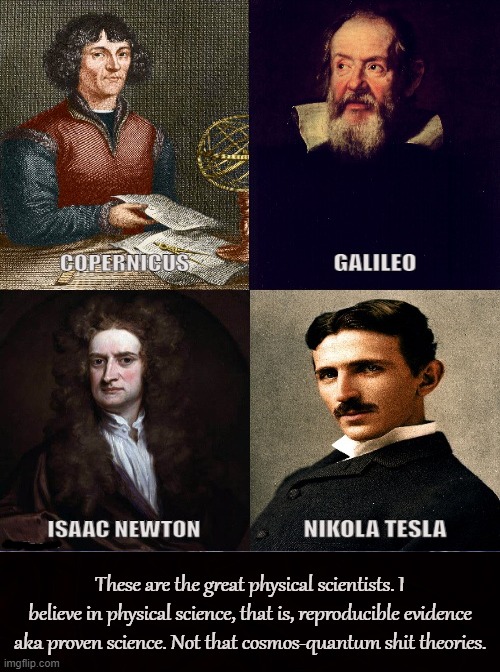 ACTUAL SCIENCE |  These are the great physical scientists. I believe in physical science, that is, reproducible evidence aka proven science. Not that cosmos-quantum shit theories. | image tagged in science,scientists,copernicus,galileo,isaac newton,nikola tesla | made w/ Imgflip meme maker