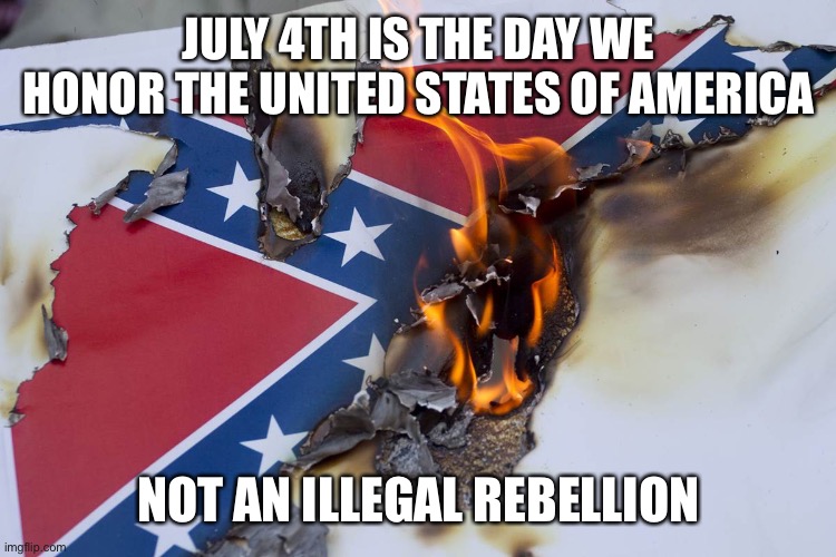 Burning Confederate flag | JULY 4TH IS THE DAY WE HONOR THE UNITED STATES OF AMERICA; NOT AN ILLEGAL REBELLION | image tagged in burning confederate flag | made w/ Imgflip meme maker