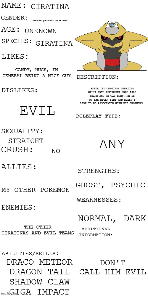 (Updated) Roleplay OC showcase | GIRATINA; UNKNOWN (REFERRED TO AS MALE); UNKNOWN; GIRATINA; CANDY, HUGS, IN GENERAL BEING A NICE GUY; AFTER THE ORIGINAL GIRATINA SPLIT INTO DIFFERENT ONES 1000 YEARS AGO HE WAS BORN, HE IS ON THE NICER SIDE AND DOESN'T LIKE TO BE ASSOCIATED WITH HIS BROTHERS. EVIL; ANY; STRAIGHT; NO; GHOST, PSYCHIC; MY OTHER POKEMON; NORMAL, DARK; THE OTHER GIRATINAS AND EVIL TEAMS; DON'T CALL HIM EVIL; DRACO METEOR
DRAGON TAIL
SHADOW CLAW
GIGA IMPACT | image tagged in updated roleplay oc showcase | made w/ Imgflip meme maker