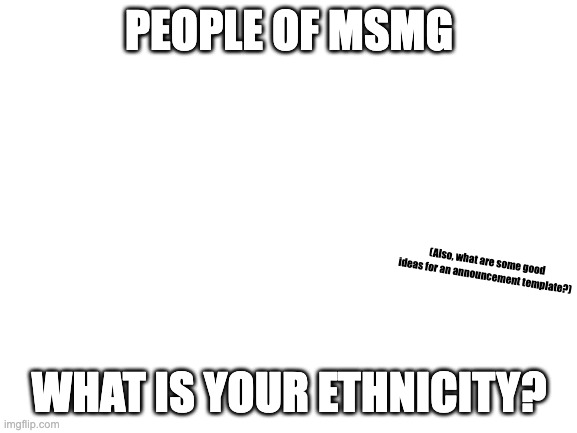 just curious | PEOPLE OF MSMG; (Also, what are some good ideas for an announcement template?); WHAT IS YOUR ETHNICITY? | image tagged in blank white template | made w/ Imgflip meme maker