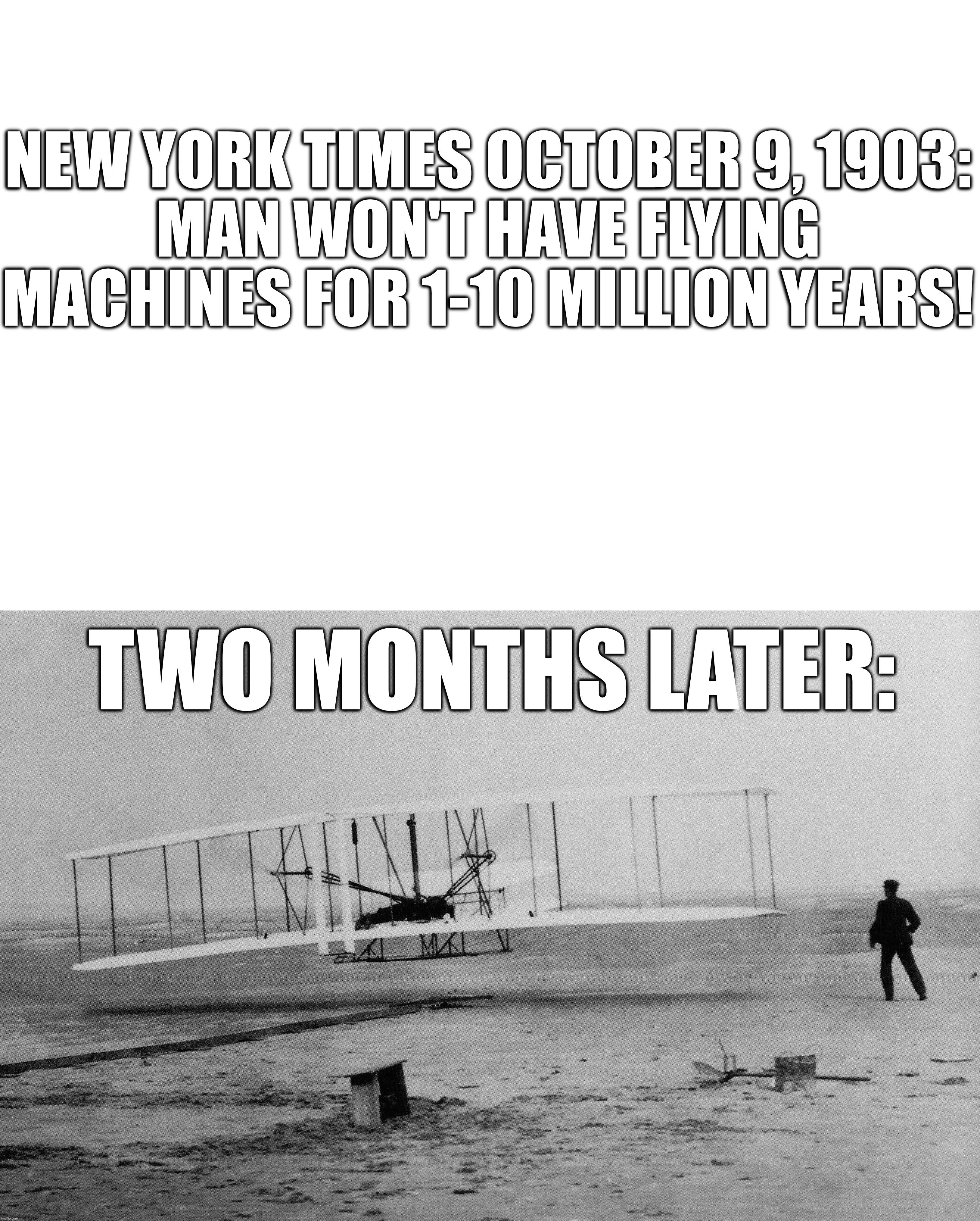 One of the Time's wrong predictions! VERY wrong predictions! | NEW YORK TIMES OCTOBER 9, 1903:
MAN WON'T HAVE FLYING MACHINES FOR 1-10 MILLION YEARS! TWO MONTHS LATER: | image tagged in memes,new york times,wright brothers,airplane,1903 | made w/ Imgflip meme maker