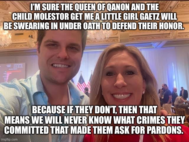 Matt Gaetz and Marjorie Taylor Greene, the future of the GOP | I’M SURE THE QUEEN OF QANON AND THE CHILD MOLESTOR GET ME A LITTLE GIRL GAETZ WILL BE SWEARING IN UNDER OATH TO DEFEND THEIR HONOR. BECAUSE IF THEY DON’T, THEN THAT MEANS WE WILL NEVER KNOW WHAT CRIMES THEY COMMITTED THAT MADE THEM ASK FOR PARDONS. | image tagged in matt gaetz and marjorie taylor greene the future of the gop | made w/ Imgflip meme maker