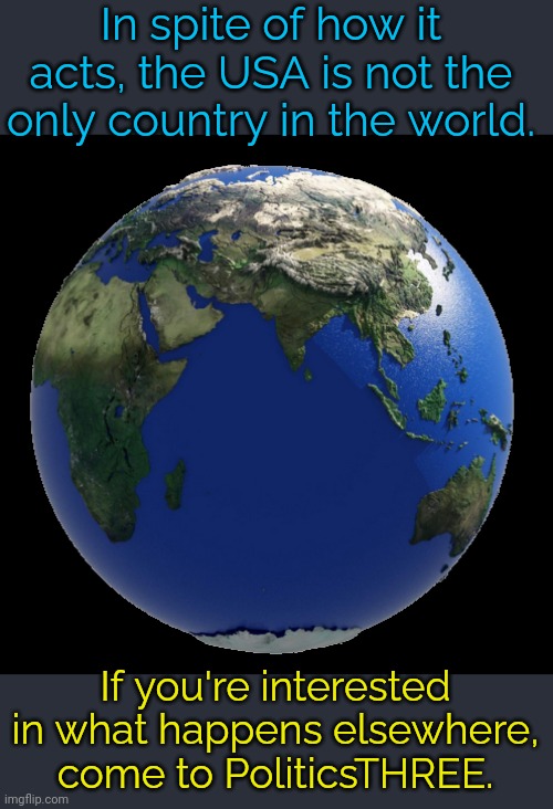 Link in comment. | In spite of how it acts, the USA is not the only country in the world. If you're interested in what happens elsewhere, come to PoliticsTHREE. | image tagged in earth globe,stream,imgflip | made w/ Imgflip meme maker