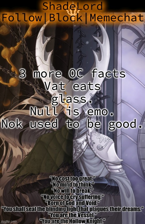 ShadeLord Announcement Template - The Hollow Knight | 3 more OC facts
Vat eats glass.
Null is emo.
Nok used to be good. | image tagged in shadelord announcement template - the hollow knight | made w/ Imgflip meme maker