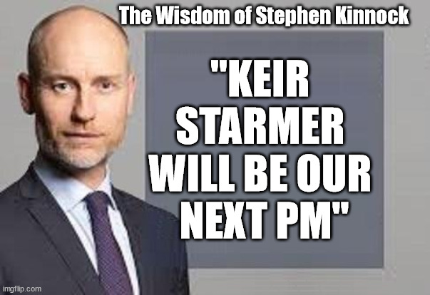 Stephen Kinnock - Starmer will be PM | The Wisdom of Stephen Kinnock; "KEIR 
STARMER 
WILL BE OUR 
NEXT PM"; #STARMEROUT #LABOUR #JONLANSMAN #WEARECORBYN #KEIRSTARMER #DIANEABBOTT #MCDONNELL #CULTOFCORBYN #LABOURISDEAD #MOMENTUM #LABOURRACISM #SOCIALISTSUNDAY #NEVERVOTELABOUR #SOCIALISTANYDAY #ANTISEMITISM #SAVILE #SAVILEGATE #PAEDO #WORBOYS #GROOMINGGANGS #PAEDOPHILE #BEERGATE #DURHAMGATE #RAYNER #ANGELARAYNER #BASICINSTINCT #SHARONSTONE #BEERGATE #DURHAMGATE #CURRYGATE #STARMERRESIGN | image tagged in stephen kinnock,labourisdead,starmerout,getstarmerout,labour leadership election,beergate currygate durham | made w/ Imgflip meme maker