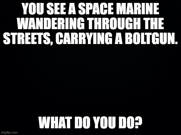 Black background | YOU SEE A SPACE MARINE WANDERING THROUGH THE STREETS, CARRYING A BOLTGUN. WHAT DO YOU DO? | image tagged in black background | made w/ Imgflip meme maker