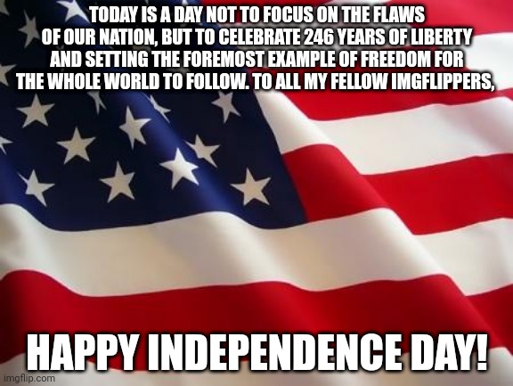 Happy Independence Day from nickbean |  TODAY IS A DAY NOT TO FOCUS ON THE FLAWS OF OUR NATION, BUT TO CELEBRATE 246 YEARS OF LIBERTY AND SETTING THE FOREMOST EXAMPLE OF FREEDOM FOR THE WHOLE WORLD TO FOLLOW. TO ALL MY FELLOW IMGFLIPPERS, HAPPY INDEPENDENCE DAY! | image tagged in american flag | made w/ Imgflip meme maker
